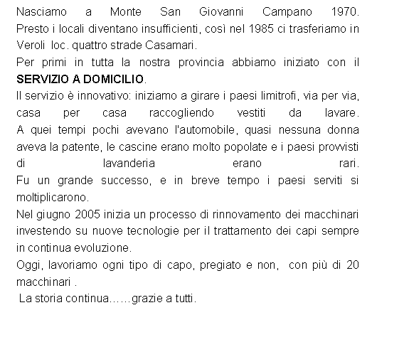 Casella di testo: Nasciamo a Monte San Giovanni Campano 1970. 
Presto i locali diventano insufficienti, cos� nel 1985 ci trasferiamo in Veroli  loc. quattro strade Casamari. Per primi in tutta la nostra provincia abbiamo iniziato con il  SERVIZIO A DOMICILIO. Il servizio � innovativo: iniziamo a girare i paesi limitrofi, via per via, casa per casa raccogliendo vestiti da lavare. 
A quei tempi pochi avevano l'automobile, quasi nessuna donna aveva la patente, le cascine erano molto popolate e i paesi provvisti di lavanderia erano rari. 
Fu un grande successo, e in breve tempo i paesi serviti si moltiplicarono. Nel giugno 2005 inizia un processo di rinnovamento dei macchinari investendo su nuove tecnologie per il trattamento dei capi sempre in continua evoluzione.Oggi, lavoriamo ogni tipo di capo, pregiato e non,  con pi� di 20 macchinari .   La storia continua��grazie a tutti. 